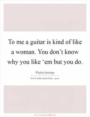 To me a guitar is kind of like a woman. You don’t know why you like ‘em but you do Picture Quote #1