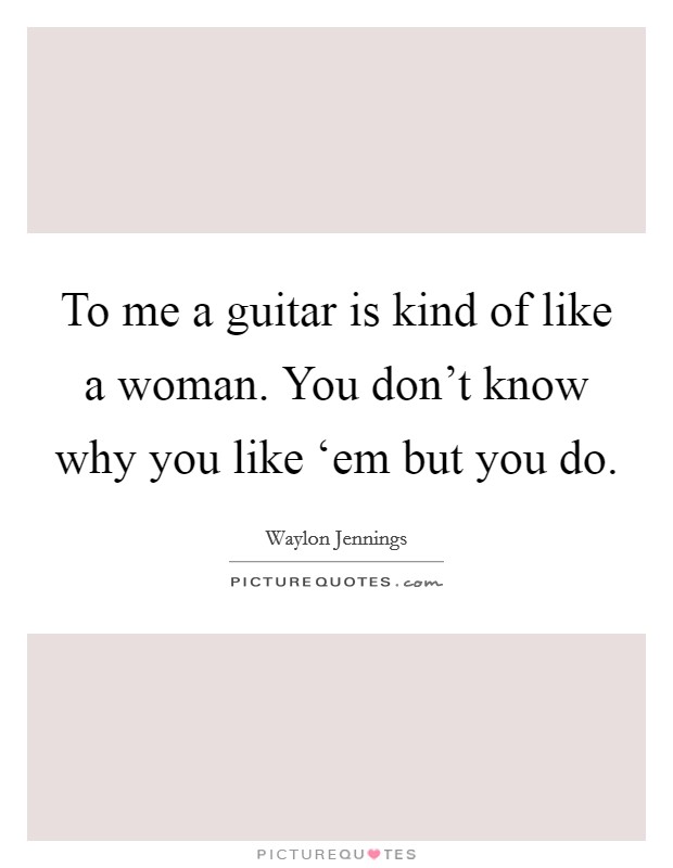 To me a guitar is kind of like a woman. You don't know why you like ‘em but you do Picture Quote #1