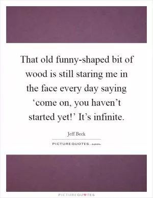 That old funny-shaped bit of wood is still staring me in the face every day saying ‘come on, you haven’t started yet!’ It’s infinite Picture Quote #1