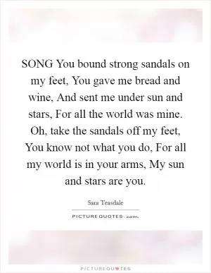 SONG You bound strong sandals on my feet, You gave me bread and wine, And sent me under sun and stars, For all the world was mine. Oh, take the sandals off my feet, You know not what you do, For all my world is in your arms, My sun and stars are you Picture Quote #1
