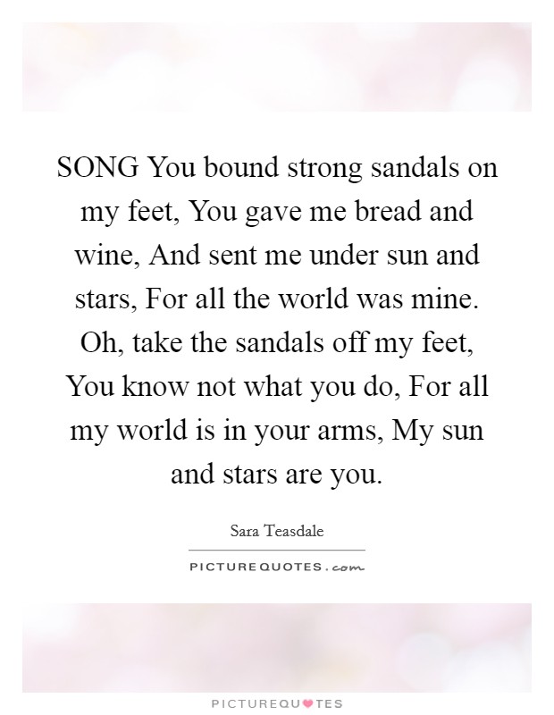 SONG You bound strong sandals on my feet, You gave me bread and wine, And sent me under sun and stars, For all the world was mine. Oh, take the sandals off my feet, You know not what you do, For all my world is in your arms, My sun and stars are you Picture Quote #1
