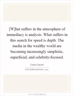 [W]hat suffers in the atmosphere of immediacy is analysis. What suffers in this search for speed is depth. The media in the wealthy world are becoming increasingly simplistic, superficial, and celebrity-focused Picture Quote #1