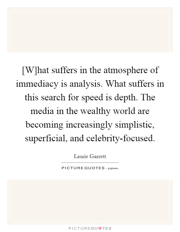 [W]hat suffers in the atmosphere of immediacy is analysis. What suffers in this search for speed is depth. The media in the wealthy world are becoming increasingly simplistic, superficial, and celebrity-focused Picture Quote #1