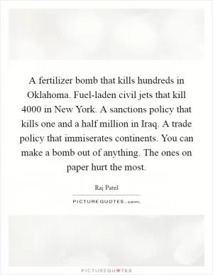 A fertilizer bomb that kills hundreds in Oklahoma. Fuel-laden civil jets that kill 4000 in New York. A sanctions policy that kills one and a half million in Iraq. A trade policy that immiserates continents. You can make a bomb out of anything. The ones on paper hurt the most Picture Quote #1