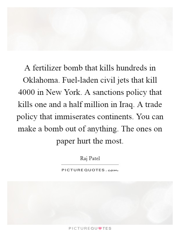 A fertilizer bomb that kills hundreds in Oklahoma. Fuel-laden civil jets that kill 4000 in New York. A sanctions policy that kills one and a half million in Iraq. A trade policy that immiserates continents. You can make a bomb out of anything. The ones on paper hurt the most Picture Quote #1