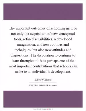 The important outcomes of schooling include not only the acquisition of new conceptual tools, refined sensibilities, a developed imagination, and new routines and techniques, but also new attitudes and dispositions. The disposition to continue to learn throughout life is perhaps one of the most important contributions that schools can make to an individual’s development Picture Quote #1