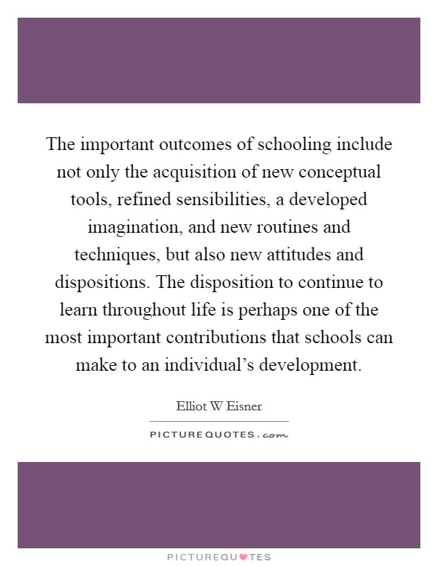 The important outcomes of schooling include not only the acquisition of new conceptual tools, refined sensibilities, a developed imagination, and new routines and techniques, but also new attitudes and dispositions. The disposition to continue to learn throughout life is perhaps one of the most important contributions that schools can make to an individual's development Picture Quote #1
