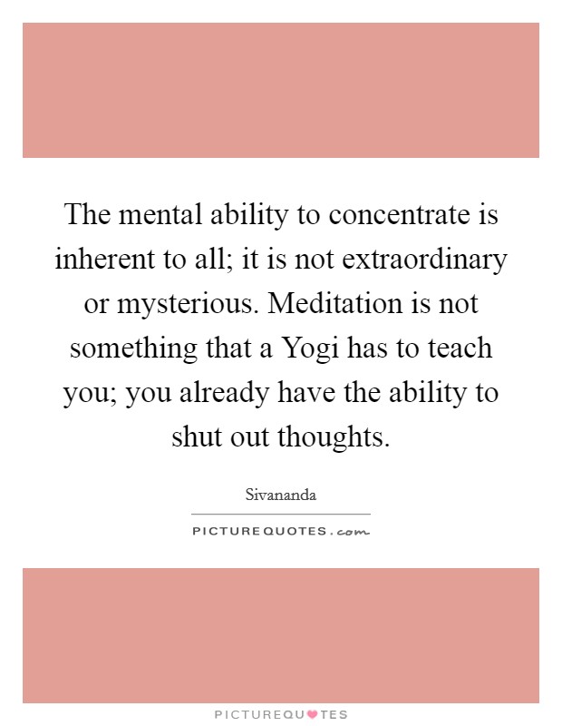 The mental ability to concentrate is inherent to all; it is not extraordinary or mysterious. Meditation is not something that a Yogi has to teach you; you already have the ability to shut out thoughts Picture Quote #1