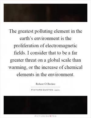 The greatest polluting element in the earth’s environment is the proliferation of electromagnetic fields. I consider that to be a far greater threat on a global scale than warming, or the increase of chemical elements in the environment Picture Quote #1