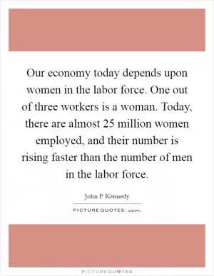 Our economy today depends upon women in the labor force. One out of three workers is a woman. Today, there are almost 25 million women employed, and their number is rising faster than the number of men in the labor force Picture Quote #1