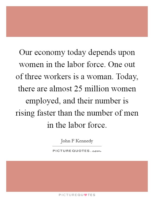 Our economy today depends upon women in the labor force. One out of three workers is a woman. Today, there are almost 25 million women employed, and their number is rising faster than the number of men in the labor force Picture Quote #1