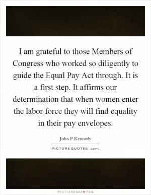 I am grateful to those Members of Congress who worked so diligently to guide the Equal Pay Act through. It is a first step. It affirms our determination that when women enter the labor force they will find equality in their pay envelopes Picture Quote #1
