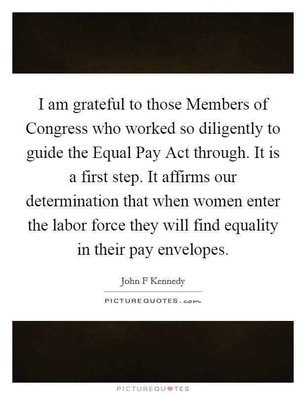 I am grateful to those Members of Congress who worked so diligently to guide the Equal Pay Act through. It is a first step. It affirms our determination that when women enter the labor force they will find equality in their pay envelopes Picture Quote #1
