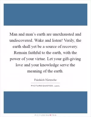 Man and man’s earth are unexhausted and undiscovered. Wake and listen! Verily, the earth shall yet be a source of recovery. Remain faithful to the earth, with the power of your virtue. Let your gift-giving love and your knowledge serve the meaning of the earth Picture Quote #1