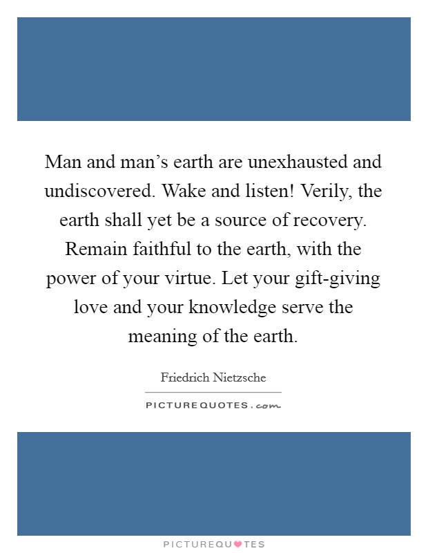 Man and man's earth are unexhausted and undiscovered. Wake and listen! Verily, the earth shall yet be a source of recovery. Remain faithful to the earth, with the power of your virtue. Let your gift-giving love and your knowledge serve the meaning of the earth Picture Quote #1