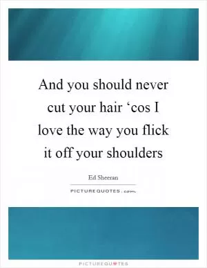 And you should never cut your hair ‘cos I love the way you flick it off your shoulders Picture Quote #1