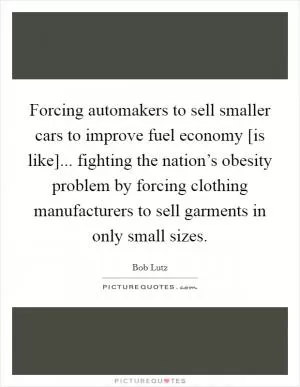 Forcing automakers to sell smaller cars to improve fuel economy [is like]... fighting the nation’s obesity problem by forcing clothing manufacturers to sell garments in only small sizes Picture Quote #1