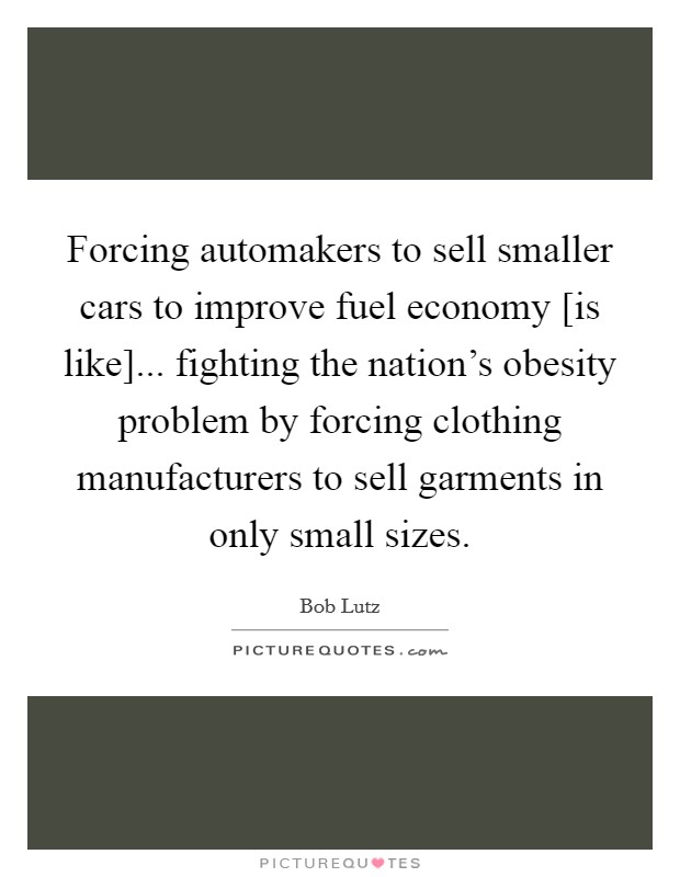 Forcing automakers to sell smaller cars to improve fuel economy [is like]... fighting the nation's obesity problem by forcing clothing manufacturers to sell garments in only small sizes Picture Quote #1