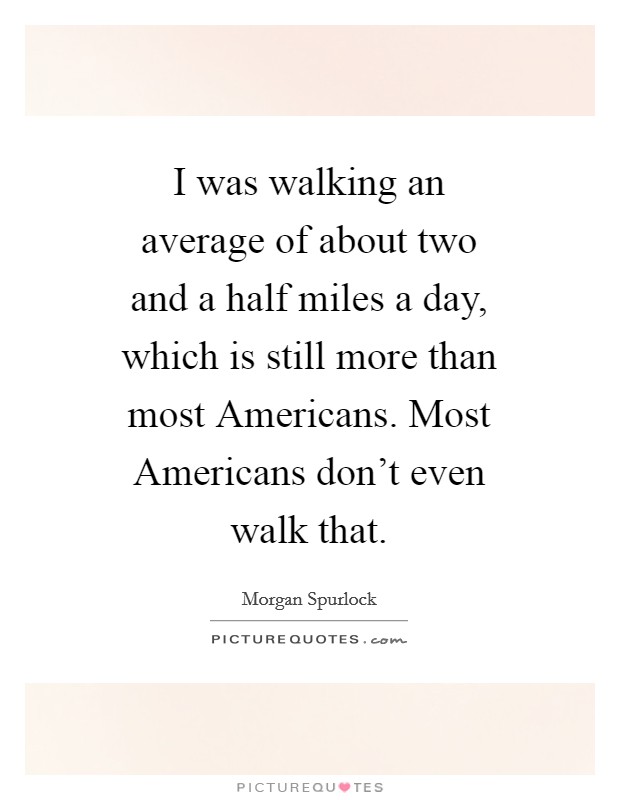 I was walking an average of about two and a half miles a day, which is still more than most Americans. Most Americans don't even walk that Picture Quote #1