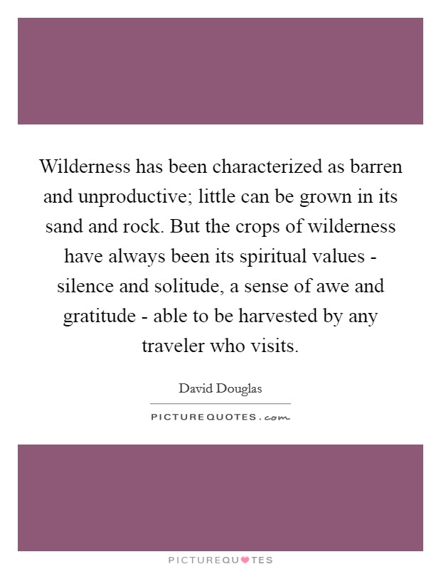 Wilderness has been characterized as barren and unproductive; little can be grown in its sand and rock. But the crops of wilderness have always been its spiritual values - silence and solitude, a sense of awe and gratitude - able to be harvested by any traveler who visits Picture Quote #1