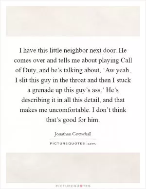 I have this little neighbor next door. He comes over and tells me about playing Call of Duty, and he’s talking about, ‘Aw yeah, I slit this guy in the throat and then I stuck a grenade up this guy’s ass.’ He’s describing it in all this detail, and that makes me uncomfortable. I don’t think that’s good for him Picture Quote #1