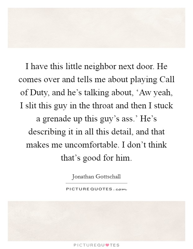 I have this little neighbor next door. He comes over and tells me about playing Call of Duty, and he's talking about, ‘Aw yeah, I slit this guy in the throat and then I stuck a grenade up this guy's ass.' He's describing it in all this detail, and that makes me uncomfortable. I don't think that's good for him Picture Quote #1