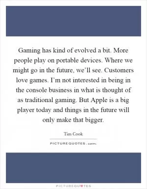 Gaming has kind of evolved a bit. More people play on portable devices. Where we might go in the future, we’ll see. Customers love games. I’m not interested in being in the console business in what is thought of as traditional gaming. But Apple is a big player today and things in the future will only make that bigger Picture Quote #1