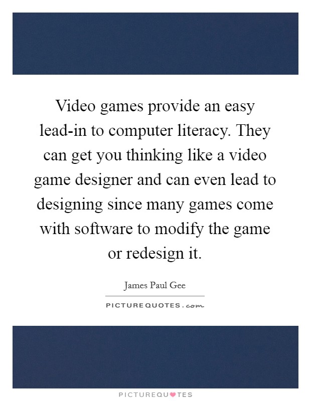 Video games provide an easy lead-in to computer literacy. They can get you thinking like a video game designer and can even lead to designing since many games come with software to modify the game or redesign it Picture Quote #1