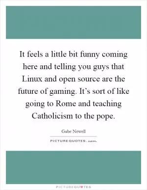 It feels a little bit funny coming here and telling you guys that Linux and open source are the future of gaming. It’s sort of like going to Rome and teaching Catholicism to the pope Picture Quote #1