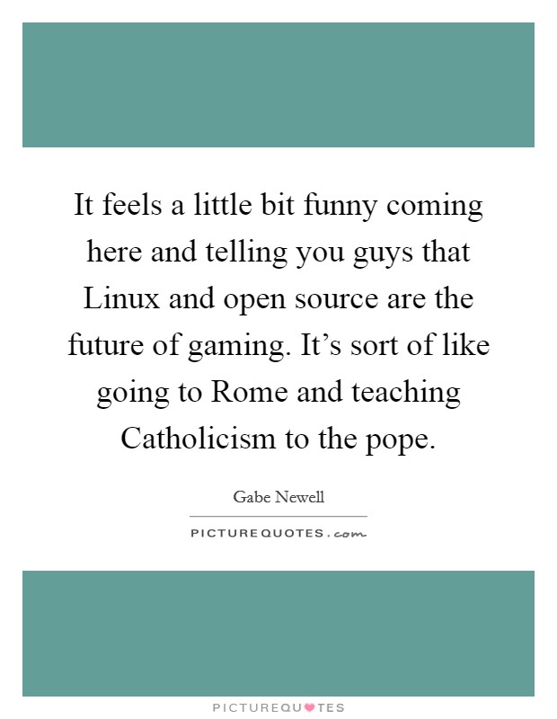 It feels a little bit funny coming here and telling you guys that Linux and open source are the future of gaming. It's sort of like going to Rome and teaching Catholicism to the pope Picture Quote #1