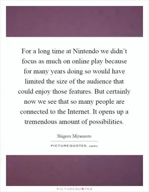 For a long time at Nintendo we didn’t focus as much on online play because for many years doing so would have limited the size of the audience that could enjoy those features. But certainly now we see that so many people are connected to the Internet. It opens up a tremendous amount of possibilities Picture Quote #1