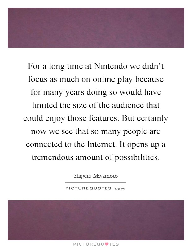 For a long time at Nintendo we didn't focus as much on online play because for many years doing so would have limited the size of the audience that could enjoy those features. But certainly now we see that so many people are connected to the Internet. It opens up a tremendous amount of possibilities Picture Quote #1
