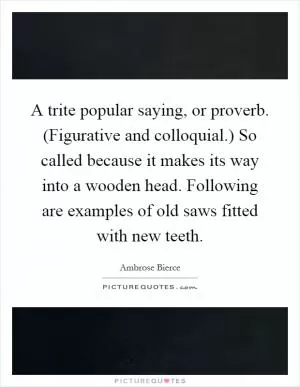 A trite popular saying, or proverb. (Figurative and colloquial.) So called because it makes its way into a wooden head. Following are examples of old saws fitted with new teeth Picture Quote #1