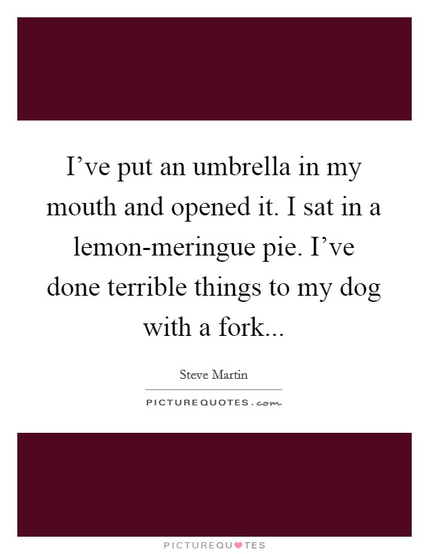 I've put an umbrella in my mouth and opened it. I sat in a lemon-meringue pie. I've done terrible things to my dog with a fork Picture Quote #1