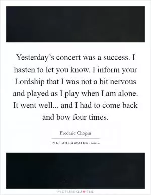 Yesterday’s concert was a success. I hasten to let you know. I inform your Lordship that I was not a bit nervous and played as I play when I am alone. It went well... and I had to come back and bow four times Picture Quote #1