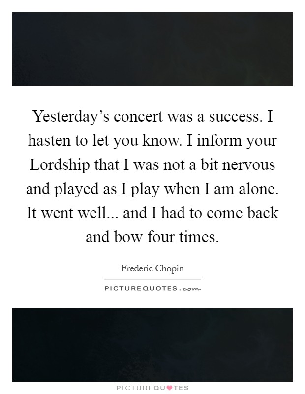Yesterday's concert was a success. I hasten to let you know. I inform your Lordship that I was not a bit nervous and played as I play when I am alone. It went well... and I had to come back and bow four times Picture Quote #1
