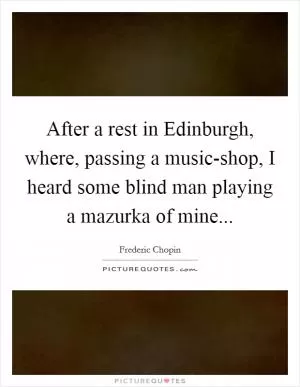 After a rest in Edinburgh, where, passing a music-shop, I heard some blind man playing a mazurka of mine Picture Quote #1
