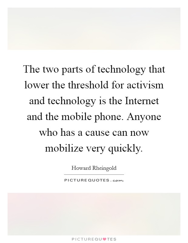 The two parts of technology that lower the threshold for activism and technology is the Internet and the mobile phone. Anyone who has a cause can now mobilize very quickly Picture Quote #1