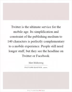Twitter is the ultimate service for the mobile age. Its simplification and constraint of the publishing medium to 140 characters is perfectly complementary to a mobile experience. People still need longer stuff, but they see the headline on Twitter or Facebook Picture Quote #1