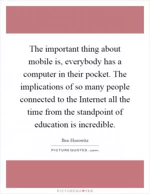 The important thing about mobile is, everybody has a computer in their pocket. The implications of so many people connected to the Internet all the time from the standpoint of education is incredible Picture Quote #1