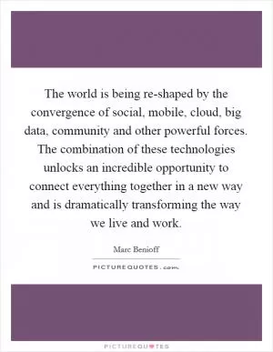 The world is being re-shaped by the convergence of social, mobile, cloud, big data, community and other powerful forces. The combination of these technologies unlocks an incredible opportunity to connect everything together in a new way and is dramatically transforming the way we live and work Picture Quote #1