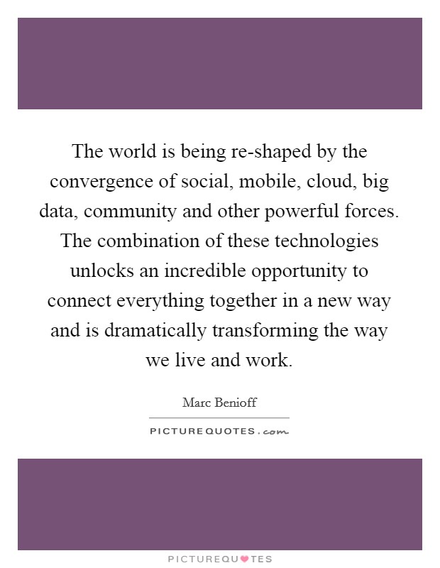 The world is being re-shaped by the convergence of social, mobile, cloud, big data, community and other powerful forces. The combination of these technologies unlocks an incredible opportunity to connect everything together in a new way and is dramatically transforming the way we live and work Picture Quote #1