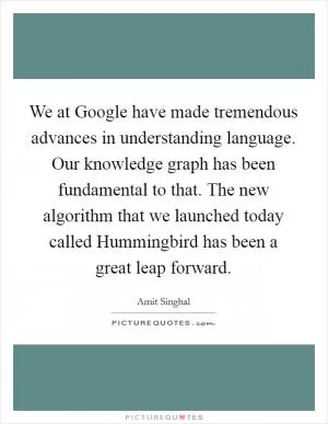 We at Google have made tremendous advances in understanding language. Our knowledge graph has been fundamental to that. The new algorithm that we launched today called Hummingbird has been a great leap forward Picture Quote #1