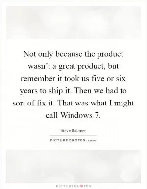 Not only because the product wasn’t a great product, but remember it took us five or six years to ship it. Then we had to sort of fix it. That was what I might call Windows 7 Picture Quote #1