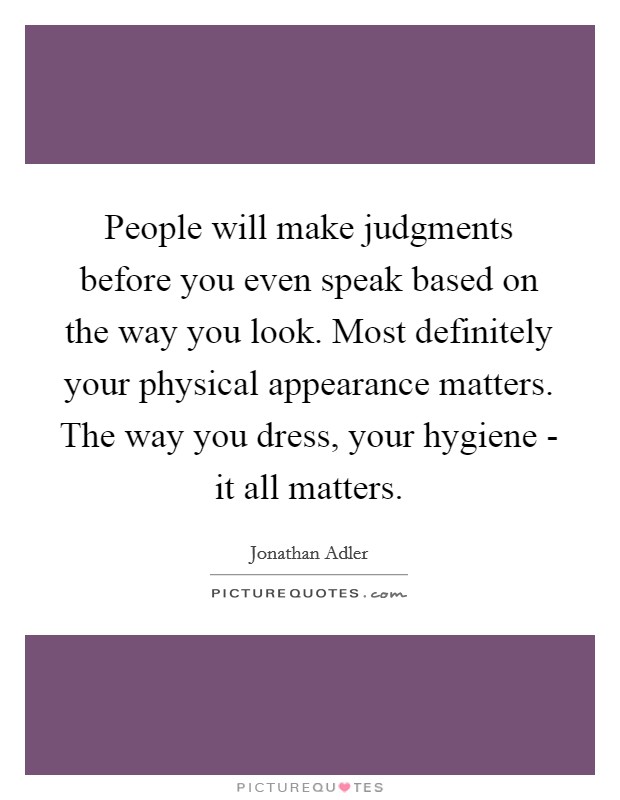 People will make judgments before you even speak based on the way you look. Most definitely your physical appearance matters. The way you dress, your hygiene - it all matters Picture Quote #1