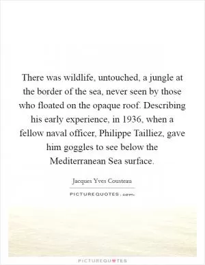 There was wildlife, untouched, a jungle at the border of the sea, never seen by those who floated on the opaque roof. Describing his early experience, in 1936, when a fellow naval officer, Philippe Tailliez, gave him goggles to see below the Mediterranean Sea surface Picture Quote #1