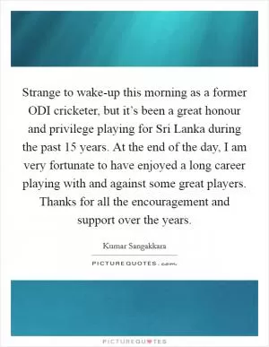 Strange to wake-up this morning as a former ODI cricketer, but it’s been a great honour and privilege playing for Sri Lanka during the past 15 years. At the end of the day, I am very fortunate to have enjoyed a long career playing with and against some great players. Thanks for all the encouragement and support over the years Picture Quote #1