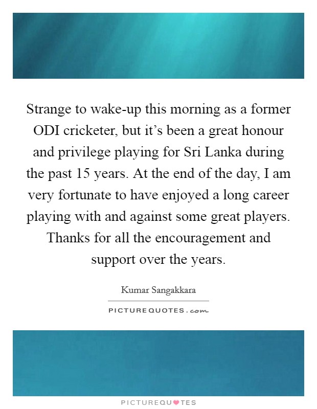Strange to wake-up this morning as a former ODI cricketer, but it's been a great honour and privilege playing for Sri Lanka during the past 15 years. At the end of the day, I am very fortunate to have enjoyed a long career playing with and against some great players. Thanks for all the encouragement and support over the years Picture Quote #1