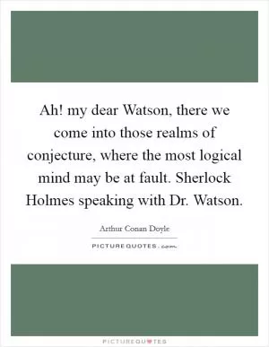 Ah! my dear Watson, there we come into those realms of conjecture, where the most logical mind may be at fault. Sherlock Holmes speaking with Dr. Watson Picture Quote #1