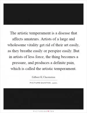 The artistic temperament is a disease that affects amateurs. Artists of a large and wholesome vitality get rid of their art easily, as they breathe easily or perspire easily. But in artists of less force, the thing becomes a pressure, and produces a definite pain, which is called the artistic temperament Picture Quote #1